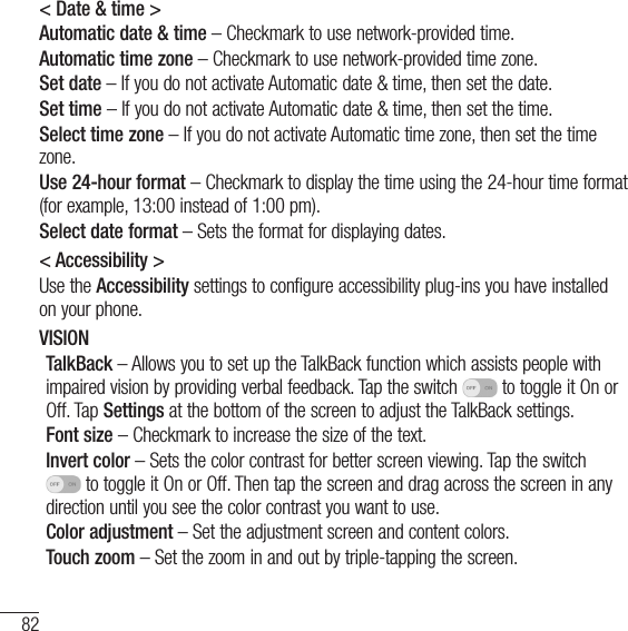 82Settings&lt; Date &amp; time &gt;Automatic date &amp; time – Checkmark to use network-provided time.Automatic time zone – Checkmark to use network-provided time zone.Set date – If you do not activate Automatic date &amp; time, then set the date.Set time – If you do not activate Automatic date &amp; time, then set the time.Select time zone – If you do not activate Automatic time zone, then set the time zone.Use 24-hour format – Checkmark to display the time using the 24-hour time format (for example, 13:00 instead of 1:00 pm).Select date format – Sets the format for displaying dates.&lt; Accessibility &gt;Use the Accessibility settings to configure accessibility plug-ins you have installed on your phone.VISIONTalkBack – Allows you to set up the TalkBack function which assists people with impaired vision by providing verbal feedback. Tap the switch   to toggle it On or Off. Tap Settings at the bottom of the screen to adjust the TalkBack settings.Font size – Checkmark to increase the size of the text.Invert color – Sets the color contrast for better screen viewing. Tap the switch  to toggle it On or Off. Then tap the screen and drag across the screen in any direction until you see the color contrast you want to use.Color adjustment – Set the adjustment screen and content colors.Touch zoom – Set the zoom in and out by triple-tapping the screen.