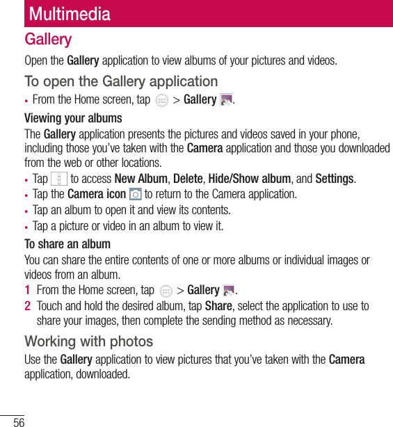 56MultimediaMultimediaGalleryOpen the Gallery application to view albums of your pictures and videos.To open the Gallery application• From the Home screen, tap   &gt; Gallery  .Viewing your albumsThe Gallery application presents the pictures and videos saved in your phone, including those you’ve taken with the Camera application and those you downloaded from the web or other locations.• Tap   to access New Album, Delete, Hide/Show album, and Settings.• Tap the Camera icon  to return to the Camera application.• Tap an album to open it and view its contents.• Tap a picture or video in an album to view it.To share an albumYou can share the entire contents of one or more albums or individual images or videos from an album.1  From the Home screen, tap   &gt; Gallery  .2  Touch and hold the desired album, tap Share, select the application to use to share your images, then complete the sending method as necessary.Working with photosUse the Gallery application to view pictures that you’ve taken with the Camera application, downloaded.