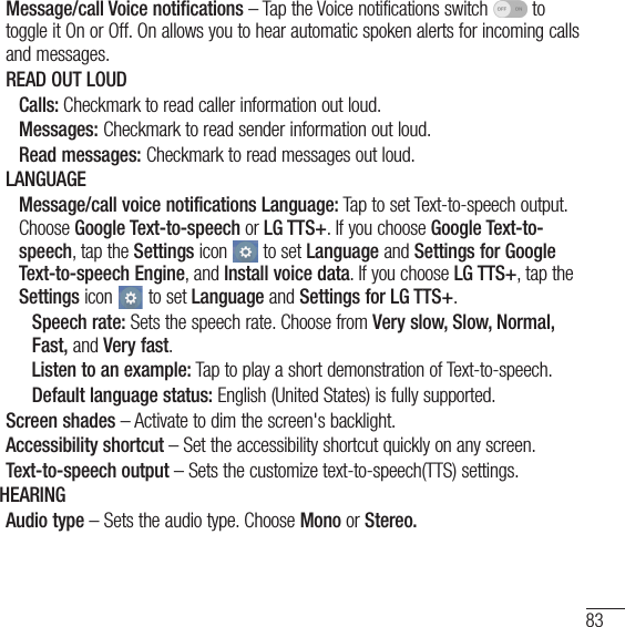 83Message/call Voice notifications – Tap the Voice notifications switch   to toggle it On or Off. On allows you to hear automatic spoken alerts for incoming calls and messages.READ OUT LOUDCalls: Checkmark to read caller information out loud.Messages: Checkmark to read sender information out loud.Read messages: Checkmark to read messages out loud.LANGUAGEMessage/call voice notifications Language: Tap to set Text-to-speech output. Choose Google Text-to-speech or LG TTS+. If you choose Google Text-to-speech, tap the Settings icon   to set Language and Settings for Google Text-to-speech Engine, and Install voice data. If you choose LG TTS+, tap the Settings icon   to set Language and Settings for LG TTS+.Speech rate: Sets the speech rate. Choose from Very slow, Slow, Normal, Fast, and Very fast.Listen to an example: Tap to play a short demonstration of Text-to-speech.Default language status: English (United States) is fully supported.Screen shades – Activate to dim the screen&apos;s backlight.Accessibility shortcut – Set the accessibility shortcut quickly on any screen.Text-to-speech output – Sets the customize text-to-speech(TTS) settings.HEARINGAudio type – Sets the audio type. Choose Mono or Stereo.