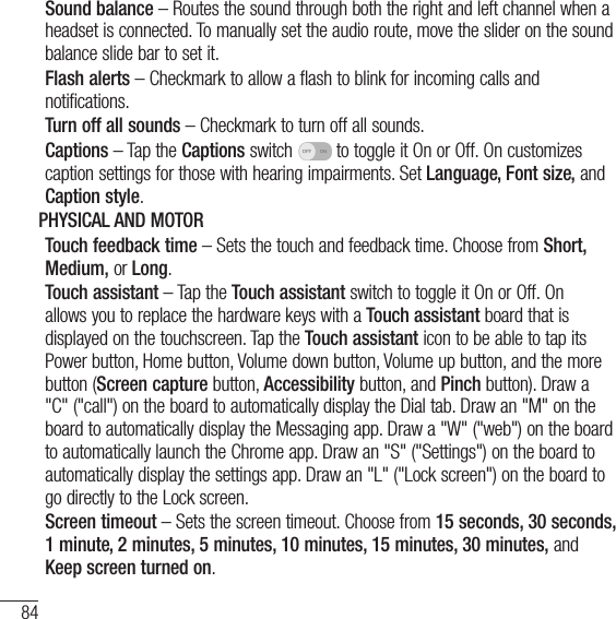 84SettingsSound balance – Routes the sound through both the right and left channel when a headset is connected. To manually set the audio route, move the slider on the sound balance slide bar to set it.Flash alerts – Checkmark to allow a flash to blink for incoming calls and notifications.Turn off all sounds – Checkmark to turn off all sounds.Captions – Tap the Captions switch   to toggle it On or Off. On customizes caption settings for those with hearing impairments. Set Language, Font size, and Caption style.PHYSICAL AND MOTORTouch feedback time – Sets the touch and feedback time. Choose from Short, Medium, or Long.Touch assistant – Tap the Touch assistant switch to toggle it On or Off. On allows you to replace the hardware keys with a Touch assistant board that is displayed on the touchscreen. Tap the Touch assistant icon to be able to tap its Power button, Home button, Volume down button, Volume up button, and the more button (Screen capture button, Accessibility button, and Pinch button). Draw a &quot;C&quot; (&quot;call&quot;) on the board to automatically display the Dial tab. Draw an &quot;M&quot; on the board to automatically display the Messaging app. Draw a &quot;W&quot; (&quot;web&quot;) on the board to automatically launch the Chrome app. Draw an &quot;S&quot; (&quot;Settings&quot;) on the board to automatically display the settings app. Draw an &quot;L&quot; (&quot;Lock screen&quot;) on the board to go directly to the Lock screen.Screen timeout – Sets the screen timeout. Choose from 15 seconds, 30 seconds, 1 minute, 2 minutes, 5 minutes, 10 minutes, 15 minutes, 30 minutes, and Keep screen turned on.