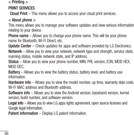 86Settings&lt; Printing &gt;PRINT SERVICESCloud Print – This menu allows you to access your cloud print services.&lt; About phone &gt;This menu allows you to manage your software updates and view various information relating to your device.Phone name – Allows you to change your phone name. This will be your phone name for Bluetooth, Wi-Fi Direct, etc.Update Center – Check updates for apps and software provided by LG Electronics.Network – Allow you to view your network, network type and strength, service state, roaming status, mobile network state, and IP address.Status – Allow you to view your phone number, MIN, PRL version, ESN, MEID HEX, MEID DEC.Battery – Allows you to view the battery status, battery level, and battery use information.Hardware info – Allows you to view the model number, up time, warranty date code, Wi-Fi MAC address and Bluetooth address.Software info – Allows you to view the Android version, baseband version, kernel version, build number, and software version.Legal info – Allows you to view LG apps rights agreement, open source licenses and Google legal information.Patent information – Display LG patent information.