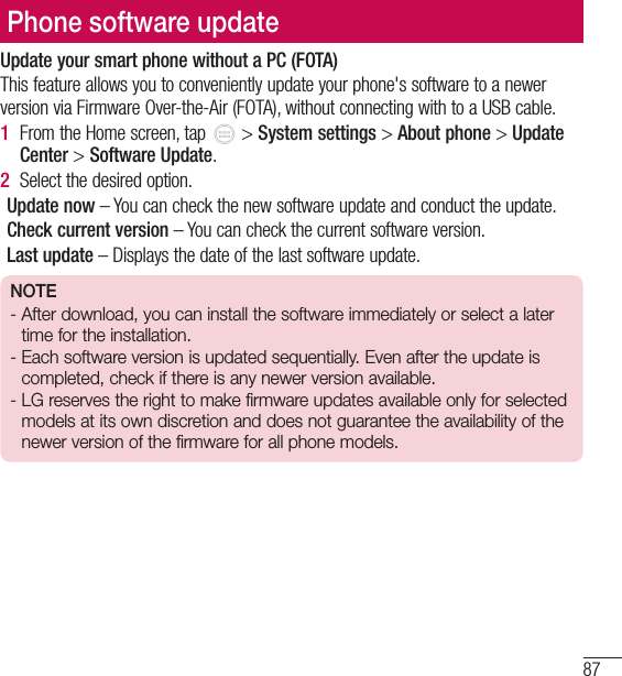 87Phone software updateUpdate your smart phone without a PC (FOTA)This feature allows you to conveniently update your phone&apos;s software to a newer version via Firmware Over-the-Air (FOTA), without connecting with to a USB cable.1  From the Home screen, tap   &gt; System settings &gt; About phone &gt; Update Center &gt; Software Update.2  Select the desired option.Update now – You can check the new software update and conduct the update. Check current version – You can check the current software version.Last update – Displays the date of the last software update.NOTE-  After download, you can install the software immediately or select a later time for the installation.-  Each software version is updated sequentially. Even after the update is completed, check if there is any newer version available.-  LG reserves the right to make firmware updates available only for selected models at its own discretion and does not guarantee the availability of the newer version of the firmware for all phone models.