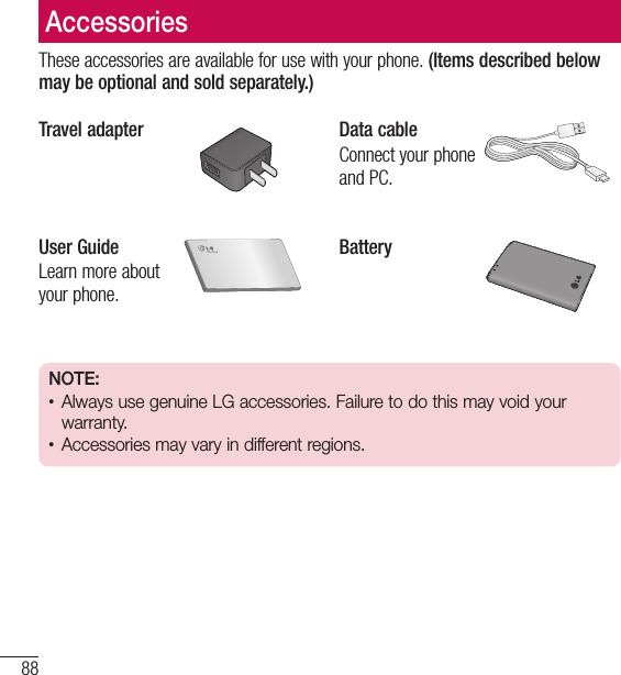 88AccessoriesThese accessories are available for use with your phone. (Items described below may be optional and sold separately.)Travel adapter Data cableConnect your phone and PC.User GuideLearn more about your phone.BatteryNOTE: • Always use genuine LG accessories. Failure to do this may void your warranty.• Accessories may vary in different regions.