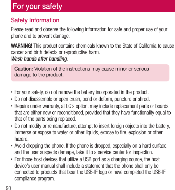 90For your safetyFor your safetySafety InformationPlease read and observe the following information for safe and proper use of your phone and to prevent damage.WARNING! This product contains chemicals known to the State of California to cause cancer and birth defects or reproductive harm. Wash hands after handling.Caution: Violation of the instructions may cause minor or serious damage to the product.t For your safety, do not remove the battery incorporated in the product.t Do not disassemble or open crush, bend or deform, puncture or shred.t Repairs under warranty, at LG’s option, may include replacement parts or boards that are either new or reconditioned, provided that they have functionality equal to that of the parts being replaced.t Do not modify or remanufacture, attempt to insert foreign objects into the battery, immerse or expose to water or other liquids, expose to fire, explosion or other hazard.t Avoid dropping the phone. If the phone is dropped, especially on a hard surface, and the user suspects damage, take it to a service center for inspection.t For those host devices that utilize a USB port as a charging source, the host device’s user manual shall include a statement that the phone shall only be connected to products that bear the USB-IF logo or have completed the USB-IF compliance program.