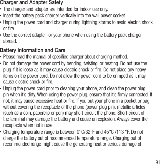 91Charger and Adapter Safetyt The charger and adapter are intended for indoor use only.t Insert the battery pack charger vertically into the wall power socket.t Unplug the power cord and charger during lightning storms to avoid electric shock or fire.t Use the correct adapter for your phone when using the battery pack charger abroad.Battery Information and Caret Please read the manual of specified charger about charging method.t Do not damage the power cord by bending, twisting, or heating. Do not use the plug if it is loose as it may cause electric shock or fire. Do not place any heavy items on the power cord. Do not allow the power cord to be crimped as it may cause electric shock or fire.t Unplug the power cord prior to cleaning your phone, and clean the power plug pin when it’s dirty. When using the power plug, ensure that it’s firmly connected. If not, it may cause excessive heat or fire. If you put your phone in a pocket or bag without covering the receptacle of the phone (power plug pin), metallic articles (such as a coin, paperclip or pen) may short-circuit the phone. Short-circuit of the terminal may damage the battery and cause an explosion. Always cover the receptacle when not in use.t Charging temperature range is between 0°C/32°F and 45°C /113 °F. Do not charge the battery out of recommended temperature range. Charging out of recommended range might cause the generating heat or serious damage of 