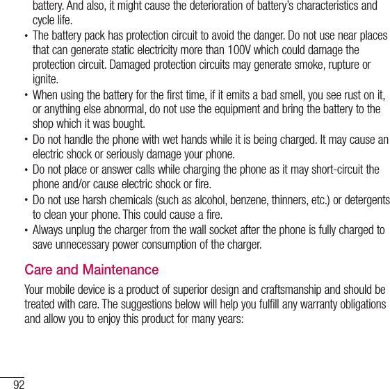 92For your safetybattery. And also, it might cause the deterioration of battery’s characteristics and cycle life.t The battery pack has protection circuit to avoid the danger. Do not use near places that can generate static electricity more than 100V which could damage the protection circuit. Damaged protection circuits may generate smoke, rupture or ignite.t When using the battery for the first time, if it emits a bad smell, you see rust on it, or anything else abnormal, do not use the equipment and bring the battery to the shop which it was bought.t Do not handle the phone with wet hands while it is being charged. It may cause an electric shock or seriously damage your phone.t Do not place or answer calls while charging the phone as it may short-circuit the phone and/or cause electric shock or fire.t Do not use harsh chemicals (such as alcohol, benzene, thinners, etc.) or detergents to clean your phone. This could cause a fire.t Always unplug the charger from the wall socket after the phone is fully charged to save unnecessary power consumption of the charger.Care and MaintenanceYour mobile device is a product of superior design and craftsmanship and should be treated with care. The suggestions below will help you fulfill any warranty obligations and allow you to enjoy this product for many years: