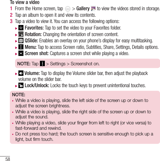 58MultimediaTo view a video1  From the Home screen, tap   &gt; Gallery  to view the videos stored in storage.2  Tap an album to open it and view its contents.3  Tap a video to view it. You can access the following options: X Favorites: Tap to set the video to your Favorites folder. X Rotation: Changing the orientation of screen content. X QSlide: Enables an overlay on your phone’s display for easy multitasking. X Menu: Tap to access Screen ratio, Subtitles, Share, Settings, Details options. X Screen shot: Captures a screen shot while playing a video.NOTE: Tap   &gt; Settings &gt; Screenshot on. X Volume: Tap to display the Volume slider bar, then adjust the playback volume on the slider bar. X Lock/Unlock: Locks the touch keys to prevent unintentional touches.NOTE: • While a video is playing, slide the left side of the screen up or down to adjust the screen brightness.   • While a video is playing, slide the right side of the screen up or down to adjust the sound.   • While playing a video, slide your finger from left to right (or vice versa) to fast-forward and rewind.  • Do not press too hard; the touch screen is sensitive enough to pick up a light, but firm touch. 