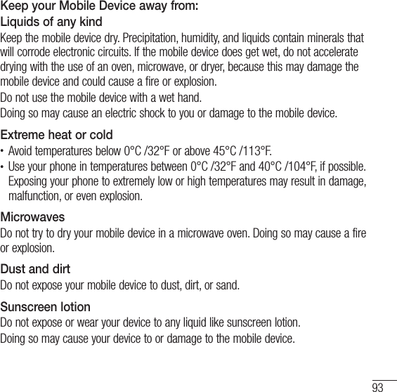 93Keep your Mobile Device away from:  Liquids of any kindKeep the mobile device dry. Precipitation, humidity, and liquids contain minerals that will corrode electronic circuits. If the mobile device does get wet, do not accelerate drying with the use of an oven, microwave, or dryer, because this may damage the mobile device and could cause a fire or explosion.Do not use the mobile device with a wet hand.Doing so may cause an electric shock to you or damage to the mobile device.Extreme heat or coldt Avoid temperatures below 0°C /32°F or above 45°C /113°F.t Use your phone in temperatures between 0°C /32°F and 40°C /104°F, if possible. Exposing your phone to extremely low or high temperatures may result in damage, malfunction, or even explosion.MicrowavesDo not try to dry your mobile device in a microwave oven. Doing so may cause a fire or explosion.Dust and dirtDo not expose your mobile device to dust, dirt, or sand.Sunscreen lotionDo not expose or wear your device to any liquid like sunscreen lotion.Doing so may cause your device to or damage to the mobile device.