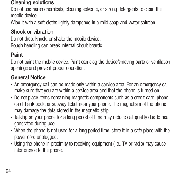 94For your safetyCleaning solutionsDo not use harsh chemicals, cleaning solvents, or strong detergents to clean the mobile device.Wipe it with a soft cloths lightly dampened in a mild soap-and-water solution.Shock or vibrationDo not drop, knock, or shake the mobile device.Rough handling can break internal circuit boards.PaintDo not paint the mobile device. Paint can clog the device’smoving parts or ventilation openings and prevent proper operation.General Noticet An emergency call can be made only within a service area. For an emergency call, make sure that you are within a service area and that the phone is turned on.t Do not place items containing magnetic components such as a credit card, phone card, bank book, or subway ticket near your phone. The magnetism of the phone may damage the data stored in the magnetic strip.t Talking on your phone for a long period of time may reduce call quality due to heat generated during use.t When the phone is not used for a long period time, store it in a safe place with the power cord unplugged.t Using the phone in proximity to receiving equipment (i.e., TV or radio) may cause interference to the phone.