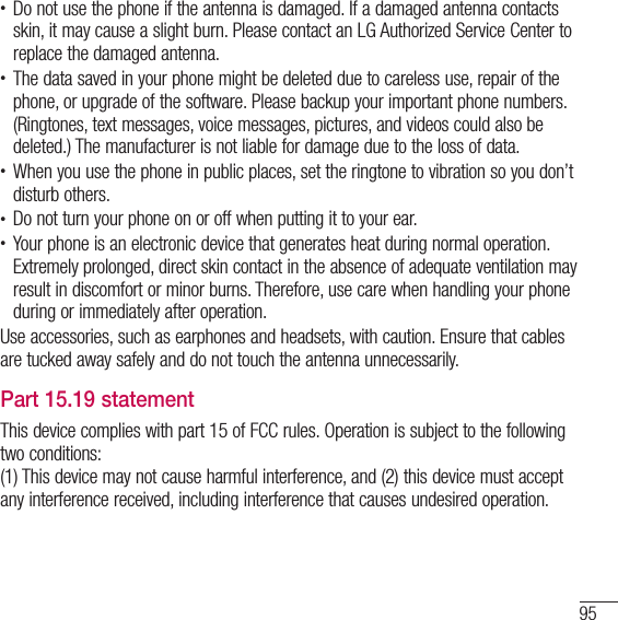 95t Do not use the phone if the antenna is damaged. If a damaged antenna contacts skin, it may cause a slight burn. Please contact an LG Authorized Service Center to replace the damaged antenna.t The data saved in your phone might be deleted due to careless use, repair of the phone, or upgrade of the software. Please backup your important phone numbers. (Ringtones, text messages, voice messages, pictures, and videos could also be deleted.) The manufacturer is not liable for damage due to the loss of data.t When you use the phone in public places, set the ringtone to vibration so you don’t disturb others.t Do not turn your phone on or off when putting it to your ear.t Your phone is an electronic device that generates heat during normal operation. Extremely prolonged, direct skin contact in the absence of adequate ventilation may result in discomfort or minor burns. Therefore, use care when handling your phone during or immediately after operation.Use accessories, such as earphones and headsets, with caution. Ensure that cables are tucked away safely and do not touch the antenna unnecessarily.Part 15.19 statementThis device complies with part 15 of FCC rules. Operation is subject to the following two conditions: (1) This device may not cause harmful interference, and (2) this device must accept any interference received, including interference that causes undesired operation. 