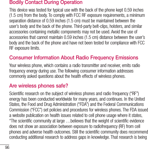 96For your safetyBodily Contact During OperationThis device was tested for typical use with the back of the phone kept 0.59 inches (1.5 cm) from the body. To comply with FCC RF exposure requirements, a minimum separation distance of 0.59 inches (1.5 cm) must be maintained between the user’s body and the back of the phone. Third-party belt-clips, holsters, and similar accessories containing metallic components may not be used. Avoid the use of accessories that cannot maintain 0.59 inches (1.5 cm) distance between the user’s body and the back of the phone and have not been tested for compliance with FCC RF exposure limits.Consumer Information About Radio Frequency EmissionsYour wireless phone, which contains a radio transmitter and receiver, emits radio frequency energy during use. The following consumer information addresses commonly asked questions about the health effects of wireless phones.Are wireless phones safe?Scientific research on the subject of wireless phones and radio frequency (“RF”) energy has been conducted worldwide for many years, and continues. In the United States, the Food and Drug Administration (“FDA”) and the Federal Communications Commission (“FCC”) set policies and procedures for wireless phones. The FDA issued a website publication on health issues related to cell phone usage where it states, “The scientific community at large …believes that the weight of scientific evidence does not show an association between exposure to radiofrequency (RF) from cell phones and adverse health outcomes. Still the scientific community does recommend conducting additional research to address gaps in knowledge. That research is being 
