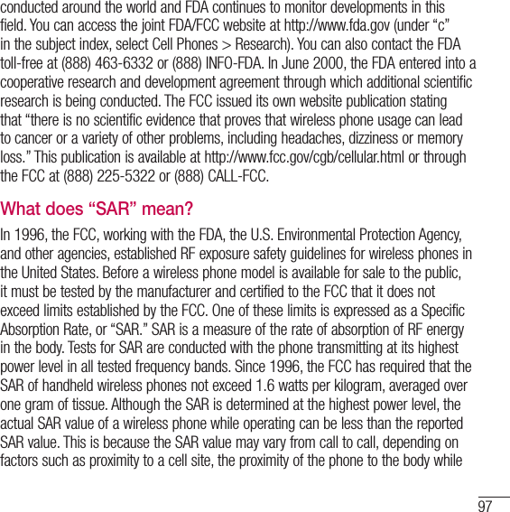 97conducted around the world and FDA continues to monitor developments in this field. You can access the joint FDA/FCC website at http://www.fda.gov (under “c” in the subject index, select Cell Phones &gt; Research). You can also contact the FDA toll-free at (888) 463-6332 or (888) INFO-FDA. In June 2000, the FDA entered into a cooperative research and development agreement through which additional scientific research is being conducted. The FCC issued its own website publication stating that “there is no scientific evidence that proves that wireless phone usage can lead to cancer or a variety of other problems, including headaches, dizziness or memory loss.” This publication is available at http://www.fcc.gov/cgb/cellular.html or through the FCC at (888) 225-5322 or (888) CALL-FCC.What does “SAR” mean?In 1996, the FCC, working with the FDA, the U.S. Environmental Protection Agency, and other agencies, established RF exposure safety guidelines for wireless phones in the United States. Before a wireless phone model is available for sale to the public, it must be tested by the manufacturer and certified to the FCC that it does not exceed limits established by the FCC. One of these limits is expressed as a Specific Absorption Rate, or “SAR.” SAR is a measure of the rate of absorption of RF energy in the body. Tests for SAR are conducted with the phone transmitting at its highest power level in all tested frequency bands. Since 1996, the FCC has required that the SAR of handheld wireless phones not exceed 1.6 watts per kilogram, averaged over one gram of tissue. Although the SAR is determined at the highest power level, the actual SAR value of a wireless phone while operating can be less than the reported SAR value. This is because the SAR value may vary from call to call, depending on factors such as proximity to a cell site, the proximity of the phone to the body while 