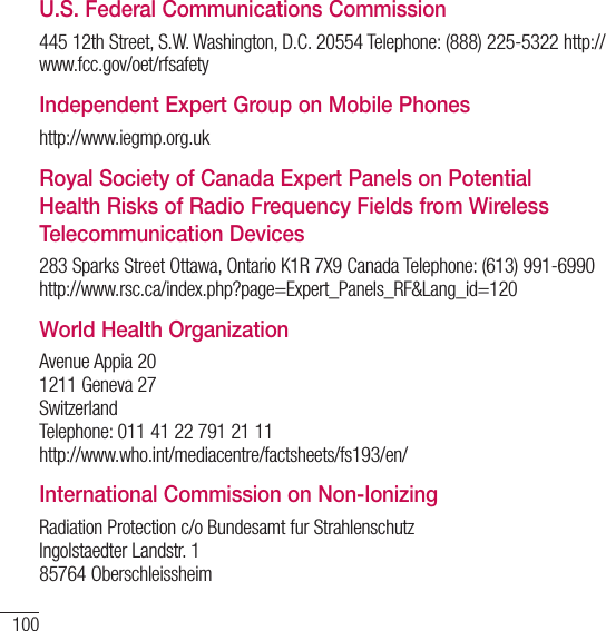 100For your safetyU.S. Federal Communications Commission445 12th Street, S.W. Washington, D.C. 20554 Telephone: (888) 225-5322 http://www.fcc.gov/oet/rfsafetyIndependent Expert Group on Mobile Phoneshttp://www.iegmp.org.ukRoyal Society of Canada Expert Panels on Potential Health Risks of Radio Frequency Fields from Wireless Telecommunication Devices283 Sparks Street Ottawa, Ontario K1R 7X9 Canada Telephone: (613) 991-6990  http://www.rsc.ca/index.php?page=Expert_Panels_RF&amp;Lang_id=120World Health OrganizationAvenue Appia 20 1211 Geneva 27 Switzerland Telephone: 011 41 22 791 21 11 http://www.who.int/mediacentre/factsheets/fs193/en/International Commission on Non-IonizingRadiation Protection c/o Bundesamt fur Strahlenschutz Ingolstaedter Landstr. 1 85764 Oberschleissheim 