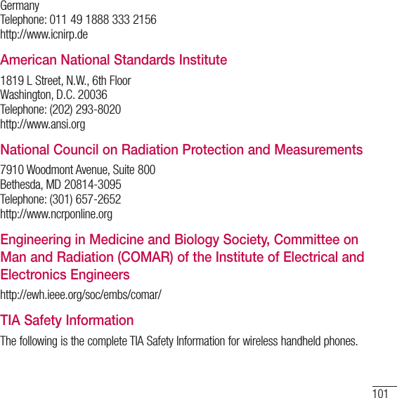 101Germany Telephone: 011 49 1888 333 2156 http://www.icnirp.deAmerican National Standards Institute1819 L Street, N.W., 6th Floor Washington, D.C. 20036 Telephone: (202) 293-8020 http://www.ansi.orgNational Council on Radiation Protection and Measurements7910 Woodmont Avenue, Suite 800 Bethesda, MD 20814-3095 Telephone: (301) 657-2652 http://www.ncrponline.orgEngineering in Medicine and Biology Society, Committee on Man and Radiation (COMAR) of the Institute of Electrical and Electronics Engineershttp://ewh.ieee.org/soc/embs/comar/TIA Safety InformationThe following is the complete TIA Safety Information for wireless handheld phones.