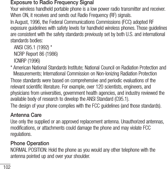 102For your safetyExposure to Radio Frequency SignalYour wireless handheld portable phone is a low power radio transmitter and receiver. When ON, it receives and sends out Radio Frequency (RF) signals. In August, 1996, the Federal Communications Commissions (FCC) adopted RF exposure guidelines with safety levels for handheld wireless phones. Those guidelines are consistent with the safety standards previously set by both U.S. and international standards bodies:  ANSI C95.1 (1992) *  NCRP Report 86 (1986) ICNIRP (1996)*  American National Standards Institute; National Council on Radiation Protection and Measurements; International Commission on Non-Ionizing Radiation ProtectionThose standards were based on comprehensive and periodic evaluations of the relevant scientific literature. For example, over 120 scientists, engineers, and physicians from universities, government health agencies, and industry reviewed the available body of research to develop the ANSI Standard (C95.1).The design of your phone complies with the FCC guidelines (and those standards).Antenna CareUse only the supplied or an approved replacement antenna. Unauthorized antennas, modifications, or attachments could damage the phone and may violate FCC regulations.Phone OperationNORMAL POSITION: Hold the phone as you would any other telephone with the antenna pointed up and over your shoulder.
