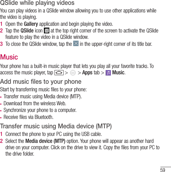 59QSlide while playing videosYou can play videos in a QSlide window allowing you to use other applications while the video is playing.1  Open the Gallery application and begin playing the video.2  Tap the QSlide icon   at the top right corner of the screen to activate the QSlide feature to play the video in a QSlide window.3  To close the QSlide window, tap the   in the upper-right corner of its title bar.MusicYour phone has a built-in music player that lets you play all your favorite tracks. To access the music player, tap   &gt;   &gt; Apps tab &gt;   Music.Add music files to your phoneStart by transferring music files to your phone:• Transfer music using Media device (MTP).• Download from the wireless Web.• Synchronize your phone to a computer.• Receive files via Bluetooth.Transfer music using Media device (MTP)1  Connect the phone to your PC using the USB cable.2  Select the Media device (MTP) option. Your phone will appear as another hard drive on your computer. Click on the drive to view it. Copy the files from your PC to the drive folder.