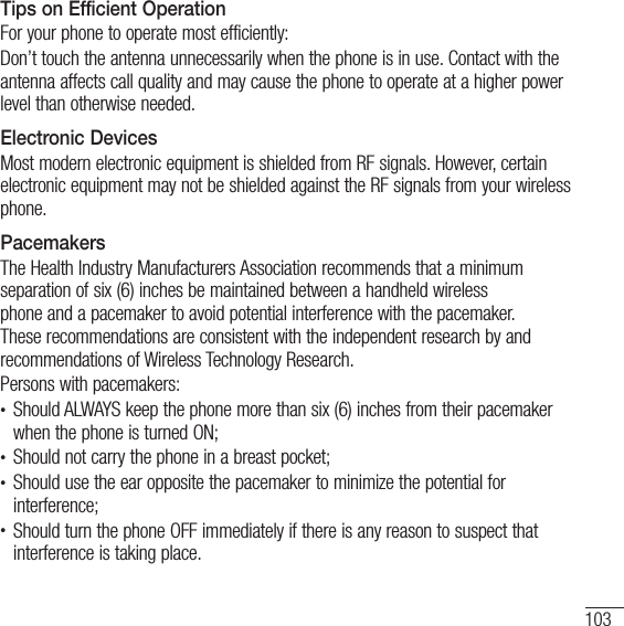 103Tips on Efficient OperationFor your phone to operate most efficiently:Don’t touch the antenna unnecessarily when the phone is in use. Contact with the antenna affects call quality and may cause the phone to operate at a higher power level than otherwise needed. Electronic DevicesMost modern electronic equipment is shielded from RF signals. However, certain electronic equipment may not be shielded against the RF signals from your wireless phone.PacemakersThe Health Industry Manufacturers Association recommends that a minimum separation of six (6) inches be maintained between a handheld wireless phone and a pacemaker to avoid potential interference with the pacemaker. These recommendations are consistent with the independent research by and recommendations of Wireless Technology Research.Persons with pacemakers:t Should ALWAYS keep the phone more than six (6) inches from their pacemaker when the phone is turned ON;t Should not carry the phone in a breast pocket;t Should use the ear opposite the pacemaker to minimize the potential for interference;t Should turn the phone OFF immediately if there is any reason to suspect that interference is taking place.