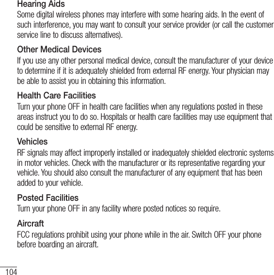 104For your safetyHearing AidsSome digital wireless phones may interfere with some hearing aids. In the event of such interference, you may want to consult your service provider (or call the customer service line to discuss alternatives).Other Medical DevicesIf you use any other personal medical device, consult the manufacturer of your device to determine if it is adequately shielded from external RF energy. Your physician may be able to assist you in obtaining this information.Health Care FacilitiesTurn your phone OFF in health care facilities when any regulations posted in these areas instruct you to do so. Hospitals or health care facilities may use equipment that could be sensitive to external RF energy. VehiclesRF signals may affect improperly installed or inadequately shielded electronic systems in motor vehicles. Check with the manufacturer or its representative regarding your vehicle. You should also consult the manufacturer of any equipment that has been added to your vehicle.Posted FacilitiesTurn your phone OFF in any facility where posted notices so require.AircraftFCC regulations prohibit using your phone while in the air. Switch OFF your phone before boarding an aircraft.