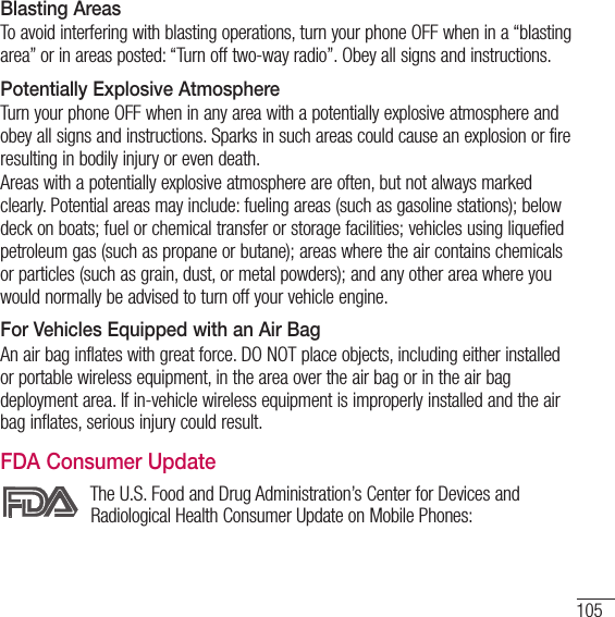 105Blasting AreasTo avoid interfering with blasting operations, turn your phone OFF when in a “blasting area” or in areas posted: “Turn off two-way radio”. Obey all signs and instructions.Potentially Explosive AtmosphereTurn your phone OFF when in any area with a potentially explosive atmosphere and obey all signs and instructions. Sparks in such areas could cause an explosion or fire resulting in bodily injury or even death.Areas with a potentially explosive atmosphere are often, but not always marked clearly. Potential areas may include: fueling areas (such as gasoline stations); below deck on boats; fuel or chemical transfer or storage facilities; vehicles using liquefied petroleum gas (such as propane or butane); areas where the air contains chemicals or particles (such as grain, dust, or metal powders); and any other area where you would normally be advised to turn off your vehicle engine.For Vehicles Equipped with an Air BagAn air bag inflates with great force. DO NOT place objects, including either installed or portable wireless equipment, in the area over the air bag or in the air bag deployment area. If in-vehicle wireless equipment is improperly installed and the air bag inflates, serious injury could result.FDA Consumer UpdateThe U.S. Food and Drug Administration’s Center for Devices and Radiological Health Consumer Update on Mobile Phones: