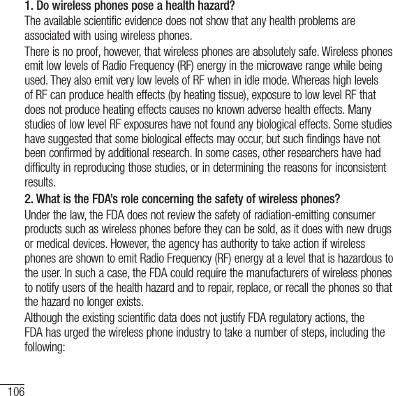 106For your safety1. Do wireless phones pose a health hazard?The available scientific evidence does not show that any health problems are associated with using wireless phones.There is no proof, however, that wireless phones are absolutely safe. Wireless phones emit low levels of Radio Frequency (RF) energy in the microwave range while being used. They also emit very low levels of RF when in idle mode. Whereas high levels of RF can produce health effects (by heating tissue), exposure to low level RF that does not produce heating effects causes no known adverse health effects. Many studies of low level RF exposures have not found any biological effects. Some studies have suggested that some biological effects may occur, but such findings have not been confirmed by additional research. In some cases, other researchers have had difficulty in reproducing those studies, or in determining the reasons for inconsistent results.2.  What is the FDA’s role concerning the safety of wireless phones?Under the law, the FDA does not review the safety of radiation-emitting consumer products such as wireless phones before they can be sold, as it does with new drugs or medical devices. However, the agency has authority to take action if wireless phones are shown to emit Radio Frequency (RF) energy at a level that is hazardous to the user. In such a case, the FDA could require the manufacturers of wireless phones to notify users of the health hazard and to repair, replace, or recall the phones so that the hazard no longer exists.Although the existing scientific data does not justify FDA regulatory actions, the FDA has urged the wireless phone industry to take a number of steps, including the following: