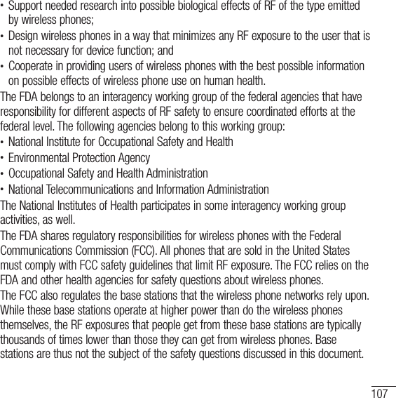 107t Support needed research into possible biological effects of RF of the type emitted by wireless phones; t Design wireless phones in a way that minimizes any RF exposure to the user that is not necessary for device function; andt Cooperate in providing users of wireless phones with the best possible information on possible effects of wireless phone use on human health.The FDA belongs to an interagency working group of the federal agencies that have responsibility for different aspects of RF safety to ensure coordinated efforts at the federal level. The following agencies belong to this working group:t National Institute for Occupational Safety and Healtht Environmental Protection Agencyt Occupational Safety and Health Administrationt National Telecommunications and Information AdministrationThe National Institutes of Health participates in some interagency working group activities, as well.The FDA shares regulatory responsibilities for wireless phones with the Federal Communications Commission (FCC). All phones that are sold in the United States must comply with FCC safety guidelines that limit RF exposure. The FCC relies on the FDA and other health agencies for safety questions about wireless phones.The FCC also regulates the base stations that the wireless phone networks rely upon. While these base stations operate at higher power than do the wireless phones themselves, the RF exposures that people get from these base stations are typically thousands of times lower than those they can get from wireless phones. Base stations are thus not the subject of the safety questions discussed in this document.