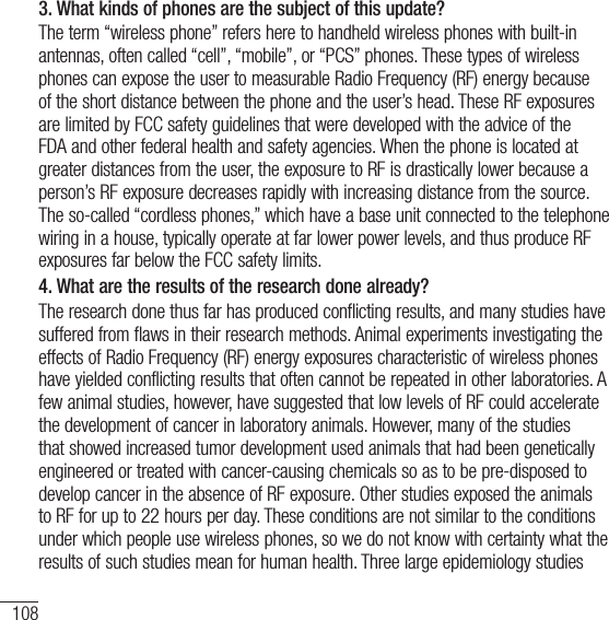 108For your safety3.  What kinds of phones are the subject of this update?The term “wireless phone” refers here to handheld wireless phones with built-in antennas, often called “cell”, “mobile”, or “PCS” phones. These types of wireless phones can expose the user to measurable Radio Frequency (RF) energy because of the short distance between the phone and the user’s head. These RF exposures are limited by FCC safety guidelines that were developed with the advice of the FDA and other federal health and safety agencies. When the phone is located at greater distances from the user, the exposure to RF is drastically lower because a person’s RF exposure decreases rapidly with increasing distance from the source. The so-called “cordless phones,” which have a base unit connected to the telephone wiring in a house, typically operate at far lower power levels, and thus produce RF exposures far below the FCC safety limits. 4.  What are the results of the research done already?The research done thus far has produced conflicting results, and many studies have suffered from flaws in their research methods. Animal experiments investigating the effects of Radio Frequency (RF) energy exposures characteristic of wireless phones have yielded conflicting results that often cannot be repeated in other laboratories. A few animal studies, however, have suggested that low levels of RF could accelerate the development of cancer in laboratory animals. However, many of the studies that showed increased tumor development used animals that had been genetically engineered or treated with cancer-causing chemicals so as to be pre-disposed to develop cancer in the absence of RF exposure. Other studies exposed the animals to RF for up to 22 hours per day. These conditions are not similar to the conditions under which people use wireless phones, so we do not know with certainty what the results of such studies mean for human health. Three large epidemiology studies 