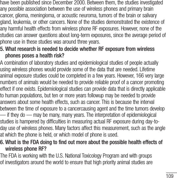 109have been published since December 2000. Between them, the studies investigated any possible association between the use of wireless phones and primary brain cancer, glioma, meningioma, or acoustic neuroma, tumors of the brain or salivary gland, leukemia, or other cancers. None of the studies demonstrated the existence of any harmful health effects from wireless phone RF exposures. However, none of the studies can answer questions about long-term exposures, since the average period of phone use in these studies was around three years.5.  What research is needed to decide whether RF exposure from wireless phones poses a health risk?A combination of laboratory studies and epidemiological studies of people actually using wireless phones would provide some of the data that are needed. Lifetime animal exposure studies could be completed in a few years. However, 166 very large numbers of animals would be needed to provide reliable proof of a cancer promoting effect if one exists. Epidemiological studies can provide data that is directly applicable to human populations, but ten or more years followup may be needed to provide answers about some health effects, such as cancer. This is because the interval between the time of exposure to a cancercausing agent and the time tumors develop — if they do — may be many, many years. The interpretation of epidemiological studies is hampered by difficulties in measuring actual RF exposure during day-to-day use of wireless phones. Many factors affect this measurement, such as the angle at which the phone is held, or which model of phone is used.6.  What is the FDA doing to find out more about the possible health effects of wireless phone RF?The FDA is working with the U.S. National Toxicology Program and with groups of investigators around the world to ensure that high priority animal studies are 