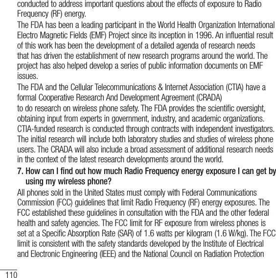 110For your safetyconducted to address important questions about the effects of exposure to Radio Frequency (RF) energy.The FDA has been a leading participant in the World Health Organization International Electro Magnetic Fields (EMF) Project since its inception in 1996. An influential result of this work has been the development of a detailed agenda of research needs that has driven the establishment of new research programs around the world. The project has also helped develop a series of public information documents on EMF issues.The FDA and the Cellular Telecommunications &amp; Internet Association (CTIA) have a formal Cooperative Research And Development Agreement (CRADA)to do research on wireless phone safety. The FDA provides the scientific oversight, obtaining input from experts in government, industry, and academic organizations. CTIA-funded research is conducted through contracts with independent investigators. The initial research will include both laboratory studies and studies of wireless phone users. The CRADA will also include a broad assessment of additional research needs in the context of the latest research developments around the world. 7.  How can I find out how much Radio Frequency energy exposure I can get by using my wireless phone?All phones sold in the United States must comply with Federal Communications Commission (FCC) guidelines that limit Radio Frequency (RF) energy exposures. The FCC established these guidelines in consultation with the FDA and the other federal health and safety agencies. The FCC limit for RF exposure from wireless phones is set at a Specific Absorption Rate (SAR) of 1.6 watts per kilogram (1.6 W/kg). The FCC limit is consistent with the safety standards developed by the Institute of Electrical and Electronic Engineering (IEEE) and the National Council on Radiation Protection 