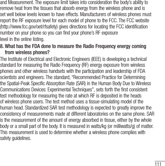 111and Measurement. The exposure limit takes into consideration the body’s ability to remove heat from the tissues that absorb energy from the wireless phone and is set well below levels known to have effects. Manufacturers of wireless phones must report the RF exposure level for each model of phone to the FCC. The FCC website (http://www.fcc.gov/oet/rfsafety) gives directions for locating the FCC identification number on your phone so you can find your phone’s RF exposurelevel in the online listing.8.  What has the FDA done to measure the Radio Frequency energy coming from wireless phones?The Institute of Electrical and Electronic Engineers (IEEE) is developing a technical standard for measuring the Radio Frequency (RF) energy exposure from wireless phones and other wireless handsets with the participation and leadership of FDA scientists and engineers. The standard, “Recommended Practice for Determining the Spatial-Peak Specific Absorption Rate (SAR) in the Human Body Due to Wireless Communications Devices: Experimental Techniques”, sets forth the first consistent test methodology for measuring the rate at which RF is deposited in the heads of wireless phone users. The test method uses a tissue-simulating model of the human head. Standardized SAR test methodology is expected to greatly improve the consistency of measurements made at different laboratories on the same phone. SAR is the measurement of the amount of energy absorbed in tissue, either by the whole body or a small part of the body. It is measured in watts/kg (or milliwatts/g) of matter. This measurement is used to determine whether a wireless phone complies with safety guidelines. 