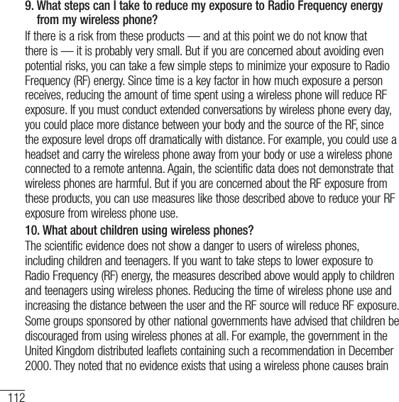 112For your safety9.  What steps can I take to reduce my exposure to Radio Frequency energy from my wireless phone?If there is a risk from these products — and at this point we do not know that there is — it is probably very small. But if you are concerned about avoiding even potential risks, you can take a few simple steps to minimize your exposure to Radio Frequency (RF) energy. Since time is a key factor in how much exposure a person receives, reducing the amount of time spent using a wireless phone will reduce RF exposure. If you must conduct extended conversations by wireless phone every day, you could place more distance between your body and the source of the RF, since the exposure level drops off dramatically with distance. For example, you could use a headset and carry the wireless phone away from your body or use a wireless phone connected to a remote antenna. Again, the scientific data does not demonstrate that wireless phones are harmful. But if you are concerned about the RF exposure from these products, you can use measures like those described above to reduce your RF exposure from wireless phone use.10.  What about children using wireless phones?The scientific evidence does not show a danger to users of wireless phones, including children and teenagers. If you want to take steps to lower exposure to Radio Frequency (RF) energy, the measures described above would apply to children and teenagers using wireless phones. Reducing the time of wireless phone use and increasing the distance between the user and the RF source will reduce RF exposure.Some groups sponsored by other national governments have advised that children be discouraged from using wireless phones at all. For example, the government in the United Kingdom distributed leaflets containing such a recommendation in December 2000. They noted that no evidence exists that using a wireless phone causes brain 