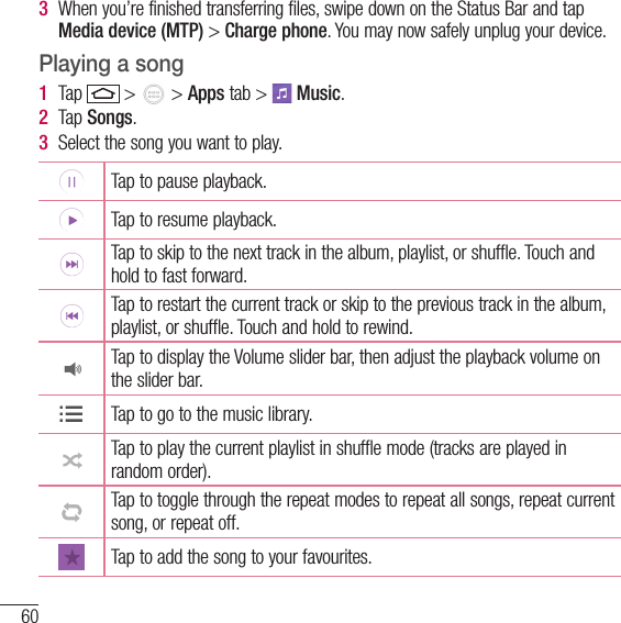 60Multimedia3  When you’re finished transferring files, swipe down on the Status Bar and tap Media device (MTP) &gt; Charge phone. You may now safely unplug your device.Playing a song1  Tap   &gt;   &gt; Apps tab &gt;   Music. 2  Tap Songs.3  Select the song you want to play.Tap to pause playback.Tap to resume playback.Tap to skip to the next track in the album, playlist, or shuffle. Touch and hold to fast forward.Tap to restart the current track or skip to the previous track in the album, playlist, or shuffle. Touch and hold to rewind.Tap to display the Volume slider bar, then adjust the playback volume on the slider bar.Tap to go to the music library.Tap to play the current playlist in shuffle mode (tracks are played in random order).Tap to toggle through the repeat modes to repeat all songs, repeat current song, or repeat off.Tap to add the song to your favourites.