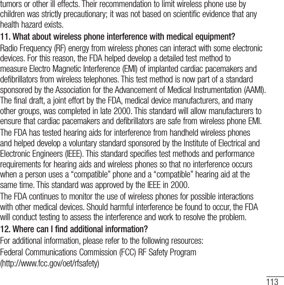 113tumors or other ill effects. Their recommendation to limit wireless phone use by children was strictly precautionary; it was not based on scientific evidence that any health hazard exists. 11.  What about wireless phone interference with medical equipment?Radio Frequency (RF) energy from wireless phones can interact with some electronic devices. For this reason, the FDA helped develop a detailed test method to measure Electro Magnetic Interference (EMI) of implanted cardiac pacemakers and defibrillators from wireless telephones. This test method is now part of a standard sponsored by the Association for the Advancement of Medical Instrumentation (AAMI). The final draft, a joint effort by the FDA, medical device manufacturers, and many other groups, was completed in late 2000. This standard will allow manufacturers to ensure that cardiac pacemakers and defibrillators are safe from wireless phone EMI.The FDA has tested hearing aids for interference from handheld wireless phones and helped develop a voluntary standard sponsored by the Institute of Electrical and Electronic Engineers (IEEE). This standard specifies test methods and performance requirements for hearing aids and wireless phones so that no interference occurs when a person uses a “compatible” phone and a “compatible” hearing aid at the same time. This standard was approved by the IEEE in 2000.The FDA continues to monitor the use of wireless phones for possible interactions with other medical devices. Should harmful interference be found to occur, the FDA will conduct testing to assess the interference and work to resolve the problem.12. Where can I find additional information?For additional information, please refer to the following resources:Federal Communications Commission (FCC) RF Safety Program(http://www.fcc.gov/oet/rfsafety)