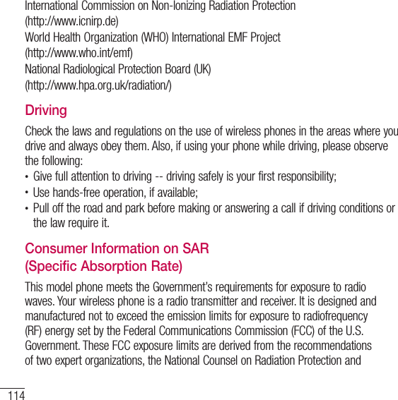 114For your safetyInternational Commission on Non-lonizing Radiation Protection(http://www.icnirp.de)World Health Organization (WHO) International EMF Project(http://www.who.int/emf)National Radiological Protection Board (UK)(http://www.hpa.org.uk/radiation/)DrivingCheck the laws and regulations on the use of wireless phones in the areas where you drive and always obey them. Also, if using your phone while driving, please observe the following:t Give full attention to driving -- driving safely is your first responsibility;t Use hands-free operation, if available;t Pull off the road and park before making or answering a call if driving conditions or the law require it.Consumer Information on SAR (Specific Absorption Rate)This model phone meets the Government’s requirements for exposure to radio waves. Your wireless phone is a radio transmitter and receiver. It is designed and manufactured not to exceed the emission limits for exposure to radiofrequency (RF) energy set by the Federal Communications Commission (FCC) of the U.S. Government. These FCC exposure limits are derived from the recommendations of two expert organizations, the National Counsel on Radiation Protection and 