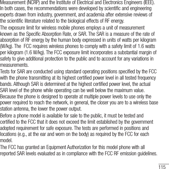 115Measurement (NCRP) and the Institute of Electrical and Electronics Engineers (IEEE). In both cases, the recommendations were developed by scientific and engineering experts drawn from industry, government, and academia after extensive reviews of the scientific literature related to the biological effects of RF energy.The exposure limit for wireless mobile phones employs a unit of measurement known as the Specific Absorption Rate, or SAR. The SAR is a measure of the rate of absorption of RF energy by the human body expressed in units of watts per kilogram (W/kg). The  FCC requires wireless phones to comply with a safety limit of 1.6 watts per kilogram (1.6 W/kg). The FCC exposure limit incorporates a substantial margin of safety to give additional protection to the public and to account for any variations in measurements.Tests for SAR are conducted using standard operating positions specified by the FCC with the phone transmitting at its highest certified power level in all tested frequency bands. Although SAR is determined at the highest certified power level, the actual SAR level of the phone while operating can be well below the maximum value. Because the phone is designed to operate at multiple power levels to use only the power required to reach the network, in general, the closer you are to a wireless base station antenna, the lower the power output.Before a phone model is available for sale to the public, it must be tested and certified to the FCC that it does not exceed the limit established by the government adopted requirement for safe exposure. The tests are performed in positions and locations (e.g., at the ear and worn on the body) as required by the FCC for each model.The FCC has granted an Equipment Authorization for this model phone with all reported SAR levels evaluated as in compliance with the FCC RF emission guidelines. 