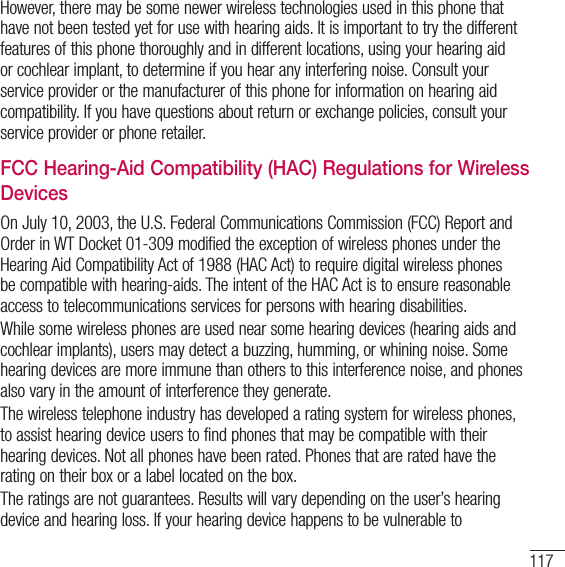 117However, there may be some newer wireless technologies used in this phone that have not been tested yet for use with hearing aids. It is important to try the different features of this phone thoroughly and in different locations, using your hearing aid or cochlear implant, to determine if you hear any interfering noise. Consult your service provider or the manufacturer of this phone for information on hearing aid compatibility. If you have questions about return or exchange policies, consult your service provider or phone retailer. FCC Hearing-Aid Compatibility (HAC) Regulations for Wireless DevicesOn July 10, 2003, the U.S. Federal Communications Commission (FCC) Report and Order in WT Docket 01-309 modified the exception of wireless phones under the Hearing Aid Compatibility Act of 1988 (HAC Act) to require digital wireless phones be compatible with hearing-aids. The intent of the HAC Act is to ensure reasonable access to telecommunications services for persons with hearing disabilities.While some wireless phones are used near some hearing devices (hearing aids and cochlear implants), users may detect a buzzing, humming, or whining noise. Some hearing devices are more immune than others to this interference noise, and phones also vary in the amount of interference they generate.The wireless telephone industry has developed a rating system for wireless phones, to assist hearing device users to find phones that may be compatible with their hearing devices. Not all phones have been rated. Phones that are rated have the rating on their box or a label located on the box.The ratings are not guarantees. Results will vary depending on the user’s hearing device and hearing loss. If your hearing device happens to be vulnerable to 