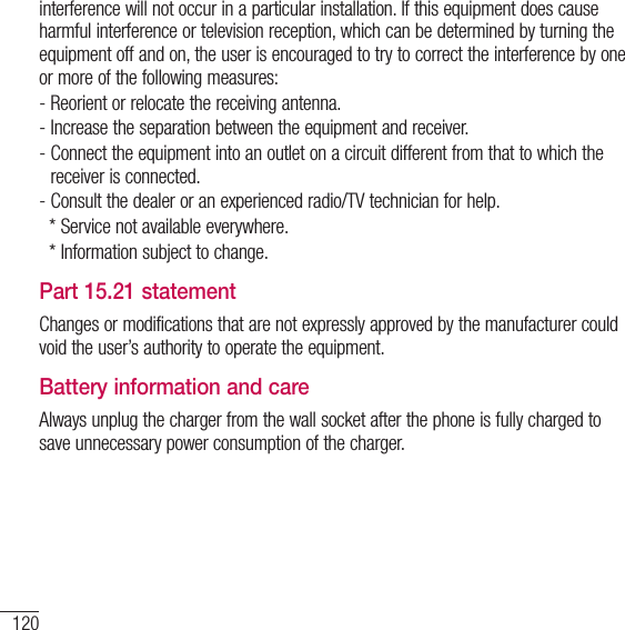 120For your safetyinterference will not occur in a particular installation. If this equipment does cause harmful interference or television reception, which can be determined by turning the equipment off and on, the user is encouraged to try to correct the interference by one or more of the following measures:-   Reorient or relocate the receiving antenna.-  Increase the separation between the equipment and receiver.-  Connect the equipment into an outlet on a circuit different from that to which the receiver is connected. -  Consult the dealer or an experienced radio/TV technician for help.   * Service not available everywhere.   * Information subject to change. Part 15.21 statementChanges or modifications that are not expressly approved by the manufacturer could void the user’s authority to operate the equipment.Battery information and care Always unplug the charger from the wall socket after the phone is fully charged to save unnecessary power consumption of the charger.