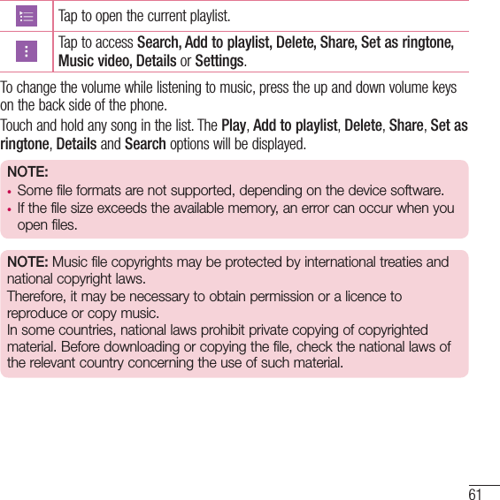 61Tap to open the current playlist. Tap to access Search, Add to playlist, Delete, Share, Set as ringtone, Music video, Details or Settings.To change the volume while listening to music, press the up and down volume keys on the back side of the phone.Touch and hold any song in the list. The Play, Add to playlist, Delete, Share, Set as ringtone, Details and Search options will be displayed.NOTE:• Some file formats are not supported, depending on the device software.• If the file size exceeds the available memory, an error can occur when you open files.NOTE: Music file copyrights may be protected by international treaties and national copyright laws. Therefore, it may be necessary to obtain permission or a licence to reproduce or copy music.  In some countries, national laws prohibit private copying of copyrighted material. Before downloading or copying the file, check the national laws of the relevant country concerning the use of such material.