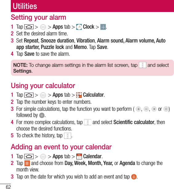 62UtilitiesSetting your alarm1  Tap   &gt;   &gt; Apps tab &gt;   Clock &gt;  .2  Set the desired alarm time. 3  Set Repeat, Snooze duration, Vibration, Alarm sound, Alarm volume, Auto app starter, Puzzle lock and Memo. Tap Save.4  Tap Save to save the alarm.NOTE: To change alarm settings in the alarm list screen, tap   and select Settings.Using your calculator1  Tap   &gt;   &gt; Apps tab &gt;   Calculator.2  Tap the number keys to enter numbers.3  For simple calculations, tap the function you want to perform (  ,  ,   or  )  followed by  .4  For more complex calculations, tap   and select Scientific calculator, then choose the desired functions.5  To check the history, tap  .Adding an event to your calendar1  Tap   &gt;   &gt; Apps tab &gt;   Calendar.2  Tap   and choose from Day, Week, Month, Year, or Agenda to change the month view.3  Tap on the date for which you wish to add an event and tap  .