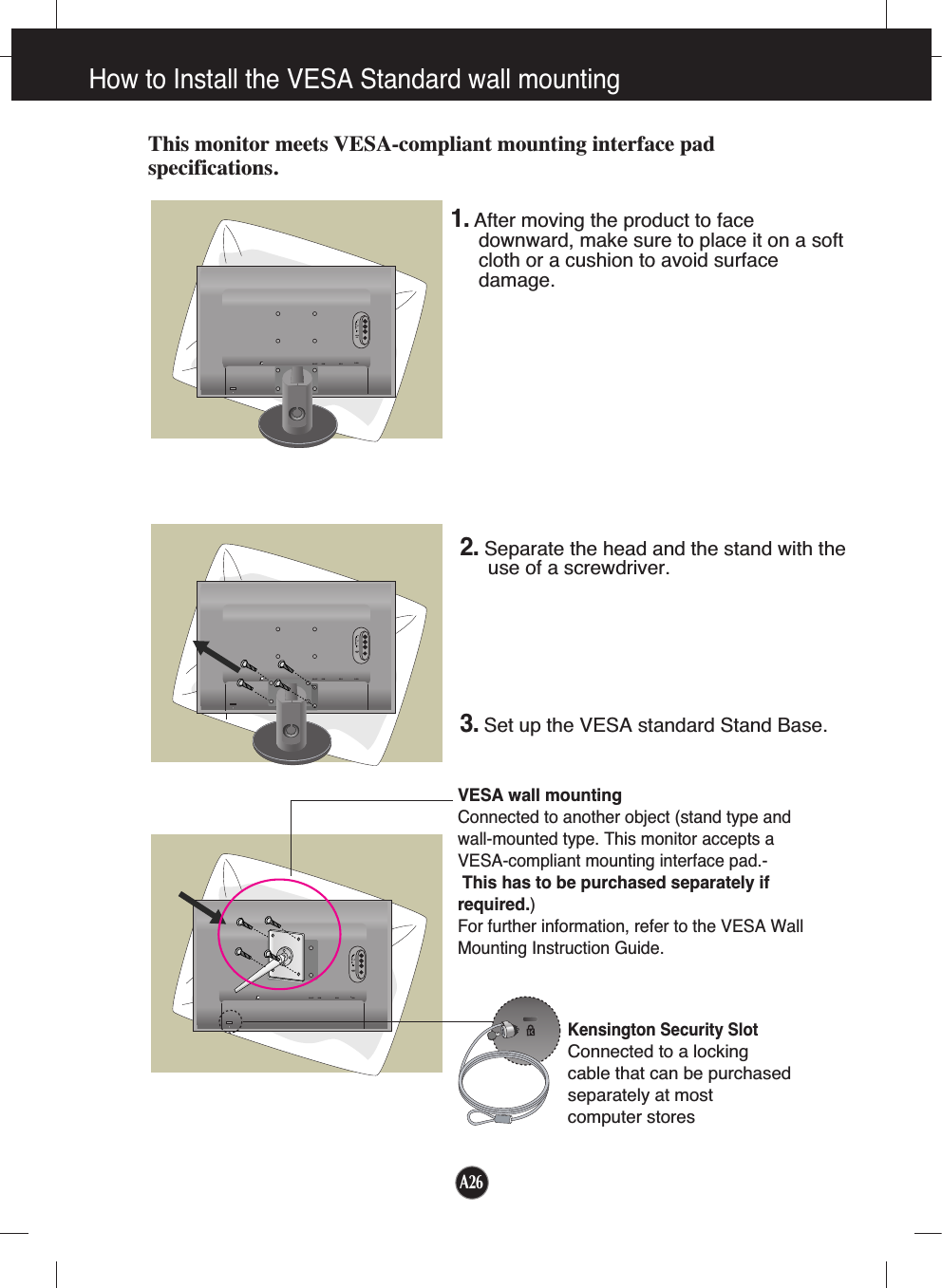 A26How to Install the VESA Standard wall mountingThis monitor meets VESA-compliant mounting interface padspecifications.DC-OUT HDMI DVI-DD-SUBAC-INAUDIOOUTCOMPONENTYPRPBDC-OUT HDMI DVI-DD-SUBAC-INAUDIOOUTCOMPONENTYPRPBDC-OUT HDMI DVI-DD-SUBAC-INAUDIOOUTCOMPONENTYPRPBVESA wall mountingConnected to another object (stand type andwall-mounted type. This monitor accepts aVESA-compliant mounting interface pad.-This has to be purchased separately ifrequired.)For further information, refer to the VESA WallMounting Instruction Guide.Kensington Security SlotConnected to a locking cable that can be purchasedseparately at most computer stores1.After moving the product to facedownward, make sure to place it on a softcloth or a cushion to avoid surfacedamage.  2. Separate the head and the stand with theuse of a screwdriver.3.Set up the VESA standard Stand Base.