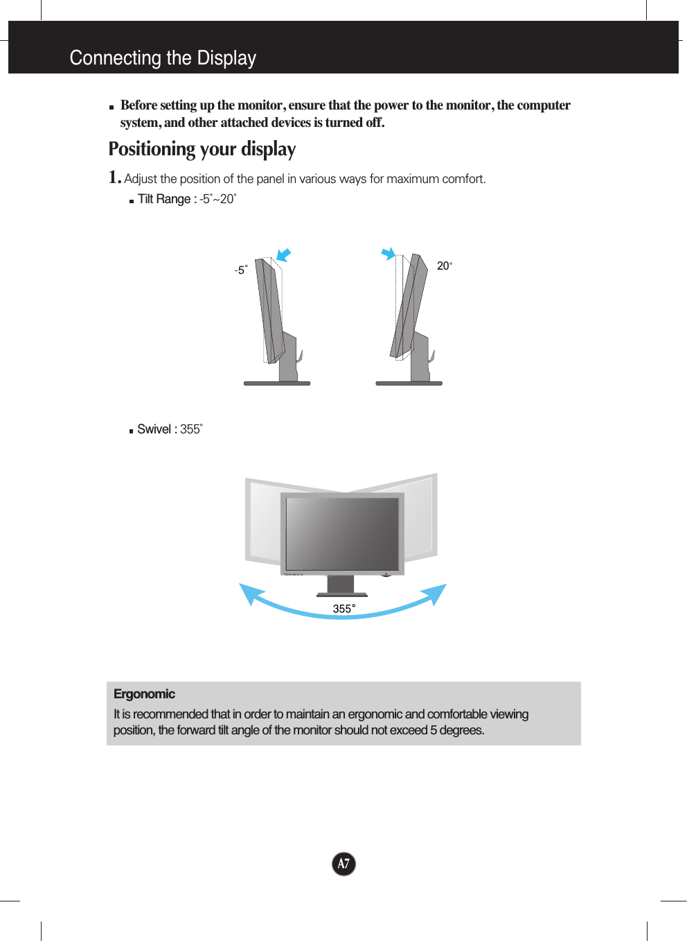 A7Connecting the Display20Before setting up the monitor, ensure that the power to the monitor, the computersystem, and other attached devices is turned off. Positioning your display1. Adjust the position of the panel in various ways for maximum comfort.Tilt Range : -5˚~20˚                            ErgonomicIt is recommended that in order to maintain an ergonomic and comfortable viewingposition, the forward tilt angle of the monitor should not exceed 5 degrees.Swivel : 355˚   