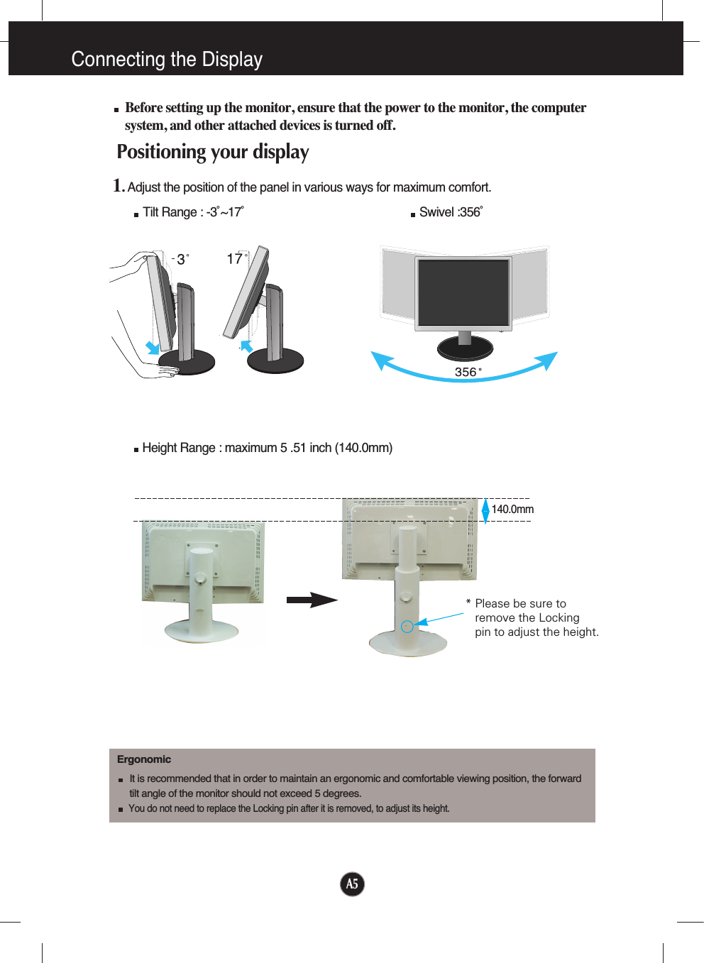 A5Connecting the DisplayBefore setting up the monitor, ensure that the power to the monitor, the computersystem, and other attached devices is turned off. Positioning your display1. Adjust the position of the panel in various ways for maximum comfort.Tilt Range : -3˚~17˚                                                     Swivel :356˚ErgonomicIt is recommended that in order to maintain an ergonomic and comfortable viewing position, the forward tilt angle of the monitor should not exceed 5 degrees.You do not need to replace the Locking pin after it is removed, to adjust its height. Height Range : maximum 5 .51 inch (140.0mm)140.0mm* Please be sure to       remove the Locking pin to adjust the height.   