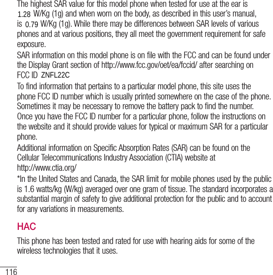 116For your safetyThe highest SAR value for this model phone when tested for use at the ear is 1.13W/Kg (1g) and when worn on the body, as described in this user’s manual, is 1.05W/Kg (1g). While there may be differences between SAR levels of various phones and at various positions, they all meet the government requirement for safe exposure. SAR information on this model phone is on file with the FCC and can be found under the Display Grant section of http://www.fcc.gov/oet/ea/fccid/ after searching on  FCC ID ZNFL16C.To find information that pertains to a particular model phone, this site uses the phone FCC ID number which is usually printed somewhere on the case of the phone. Sometimes it may be necessary to remove the battery pack to find the number. Once you have the FCC ID number for a particular phone, follow the instructions on the website and it should provide values for typical or maximum SAR for a particular phone.Additional information on Specific Absorption Rates (SAR) can be found on the Cellular Telecommunications Industry Association (CTIA) website at  http://www.ctia.org/*In the United States and Canada, the SAR limit for mobile phones used by the public is 1.6 watts/kg (W/kg) averaged over one gram of tissue. The standard incorporates a substantial margin of safety to give additional protection for the public and to account for any variations in measurements.HACThis phone has been tested and rated for use with hearing aids for some of the wireless technologies that it uses.1.280.79ZNFL22C