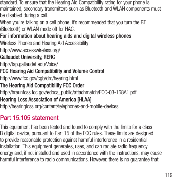 119standard. To ensure that the Hearing Aid Compatibility rating for your phone is maintained, secondary transmitters such as Bluetooth and WLAN components must be disabled during a call. When you’re talking on a cell phone, it’s recommended that you turn the BT (Bluetooth) or WLAN mode off for HAC.For information about hearing aids and digital wireless phones Wireless Phones and Hearing Aid Accessibility http://www.accesswireless.org/Gallaudet University, RERChttp://tap.gallaudet.edu/Voice/FCC Hearing Aid Compatibility and Volume Controlhttp://www.fcc.gov/cgb/dro/hearing.htmlThe Hearing Aid Compatibility FCC Orderhttp://hraunfoss.fcc.gov/edocs_public/attachmatch/FCC-03-168A1.pdfHearing Loss Association of America [HLAA]http://hearingloss.org/content/telephones-and-mobile-devicesPart 15.105 statementThis equipment has been tested and found to comply with the limits for a class B digital device, pursuant to Part 15 of the FCC rules. These limits are designed to provide reasonable protection against harmful interference in a residential installation. This equipment generates, uses, and can radiate radio frequency energy and, if not installed and used in accordance with the instructions, may cause harmful interference to radio communications. However, there is no guarantee that 
