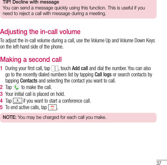 37TIP! Decline with messageYou can send a message quickly using this function. This is useful if you need to reject a call with message during a meeting.Adjusting the in-call volumeTo adjust the in-call volume during a call, use the Volume Up and Volume Down Keys on the left-hand side of the phone.Making a second call1  During your first call, tap  , touch Add call and dial the number. You can also go to the recently dialed numbers list by tapping Call logs or search contacts by tapping Contacts and selecting the contact you want to call.2  Tap   to make the call.3  Your initial call is placed on hold.4  Tap   if you want to start a conference call.5  To end active calls, tap  .NOTE: You may be charged for each call you make.