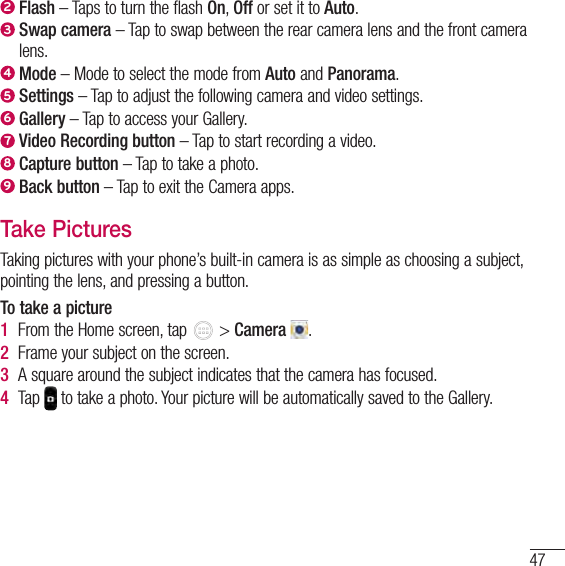 472  Flash – Taps to turn the flash On, Off or set it to Auto.3  Swap camera – Tap to swap between the rear camera lens and the front camera lens.4  Mode – Mode to select the mode from Auto and Panorama.5  Settings – Tap to adjust the following camera and video settings.6  Gallery – Tap to access your Gallery.7  Video Recording button – Tap to start recording a video.8  Capture button – Tap to take a photo.9  Back button – Tap to exit the Camera apps.Take PicturesTaking pictures with your phone’s built-in camera is as simple as choosing a subject, pointing the lens, and pressing a button.To take a picture1  From the Home screen, tap   &gt; Camera  .2  Frame your subject on the screen.3  A square around the subject indicates that the camera has focused.4  Tap   to take a photo. Your picture will be automatically saved to the Gallery.