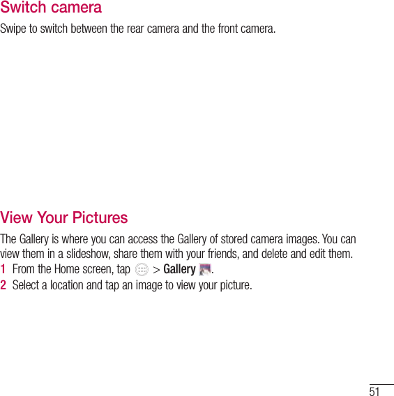 51Switch cameraSwipe to switch between the rear camera and the front camera.View Your PicturesThe Gallery is where you can access the Gallery of stored camera images. You can view them in a slideshow, share them with your friends, and delete and edit them.1  From the Home screen, tap   &gt; Gallery  .2  Select a location and tap an image to view your picture.