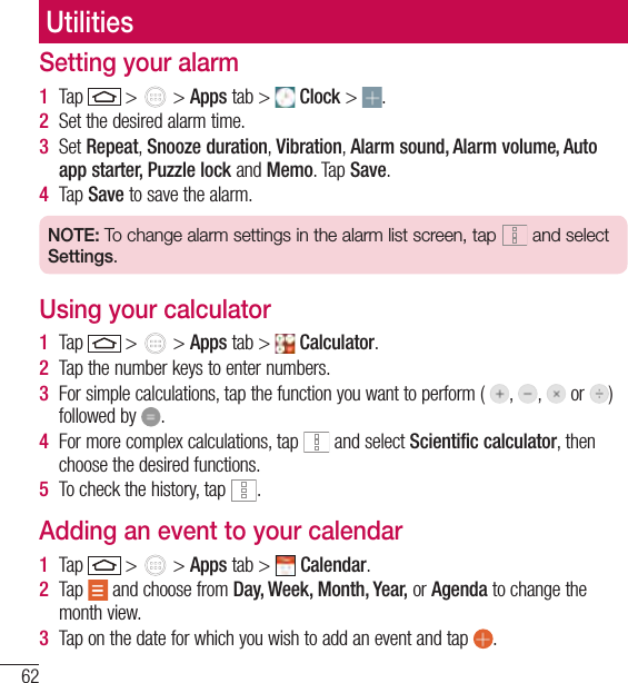 62UtilitiesSetting your alarm1  Tap   &gt;   &gt; Apps tab &gt;   Clock &gt;  .2  Set the desired alarm time. 3  Set Repeat, Snooze duration, Vibration, Alarm sound, Alarm volume, Auto app starter, Puzzle lock and Memo. Tap Save.4  Tap Save to save the alarm.NOTE: To change alarm settings in the alarm list screen, tap  and select Settings.Using your calculator1  Tap   &gt;   &gt; Apps tab &gt;   Calculator.2  Tap the number keys to enter numbers.3  For simple calculations, tap the function you want to perform (  ,  ,   or  )  followed by  .4  For more complex calculations, tap   and select Scientific calculator, then choose the desired functions.5  To check the history, tap  .Adding an event to your calendar1  Tap   &gt;   &gt; Apps tab &gt;   Calendar.2  Tap   and choose from Day, Week, Month, Year, or Agenda to change the month view.3  Tap on the date for which you wish to add an event and tap  .