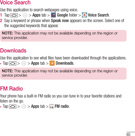 65Voice SearchUse this application to search webpages using voice.1  Tap   &gt;   &gt; Apps tab &gt;   Google folder &gt;   Voice Search.2  Say a keyword or phrase when Speak now appears on the screen. Select one of the suggested keywords that appear.NOTE: This application may not be available depending on the region or service provider.DownloadsUse this application to see what files have been downloaded through the applications.• Tap   &gt;   &gt; Apps tab &gt;   Downloads.NOTE: This application may not be available depending on the region or service provider.FM RadioYour phone has a built-in FM radio so you can tune in to your favorite stations and listen on the go. • Tap   &gt;   &gt; Apps tab &gt;   FM radio.