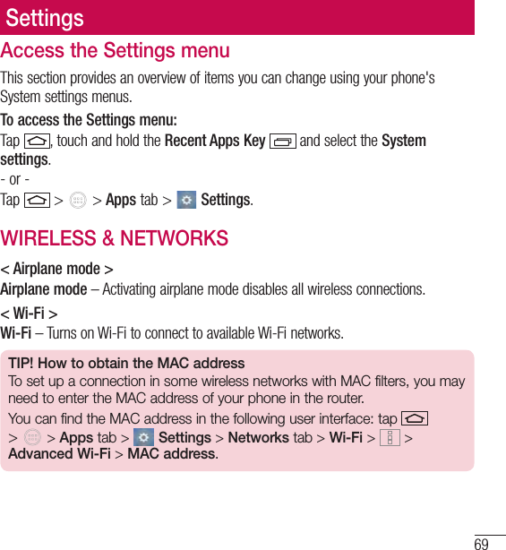 69SettingsAccess the Settings menuThis section provides an overview of items you can change using your phone&apos;s System settings menus. To access the Settings menu:Tap  , touch and hold the Recent Apps Key   and select the System settings.- or -Tap   &gt;   &gt; Apps tab &gt;   Settings. WIRELESS &amp; NETWORKS&lt; Airplane mode &gt;Airplane mode – Activating airplane mode disables all wireless connections.&lt; Wi-Fi &gt;Wi-Fi – Turns on Wi-Fi to connect to available Wi-Fi networks.TIP! How to obtain the MAC addressTo set up a connection in some wireless networks with MAC filters, you may need to enter the MAC address of your phone in the router.You can find the MAC address in the following user interface: tap   &gt;   &gt; Apps tab &gt;  Settings &gt; Networks tab &gt; Wi-Fi &gt;  &gt; Advanced Wi-Fi &gt; MAC address.
