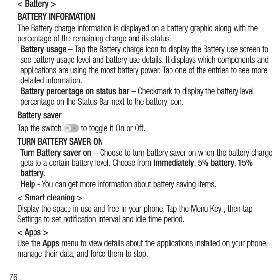 76Settings&lt; Battery &gt;BATTERY INFORMATIONThe Battery charge information is displayed on a battery graphic along with the percentage of the remaining charge and its status. Battery usage – Tap the Battery charge icon to display the Battery use screen to see battery usage level and battery use details. It displays which components and applications are using the most battery power. Tap one of the entries to see more detailed information.Battery percentage on status bar – Checkmark to display the battery level percentage on the Status Bar next to the battery icon.Battery saverTap the switch   to toggle it On or Off. TURN BATTERY SAVER ONTurn Battery saver on – Choose to turn battery saver on when the battery charge gets to a certain battery level. Choose from Immediately, 5% battery, 15% battery.Help - You can get more information about battery saving items.&lt; Smart cleaning &gt;Display the space in use and free in your phone. Tap the Menu Key , then tap Settings to set notification interval and idle time period. &lt; Apps &gt;Use the Apps menu to view details about the applications installed on your phone, manage their data, and force them to stop.